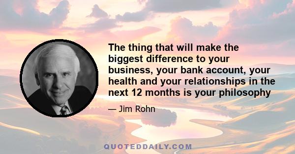 The thing that will make the biggest difference to your business, your bank account, your health and your relationships in the next 12 months is your philosophy