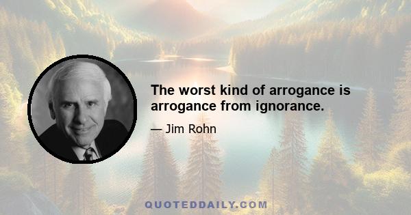 The worst kind of arrogance is arrogance from ignorance.