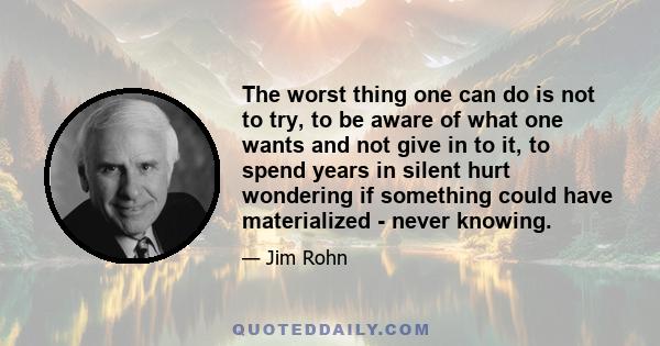 The worst thing one can do is not to try, to be aware of what one wants and not give in to it, to spend years in silent hurt wondering if something could have materialized - never knowing.