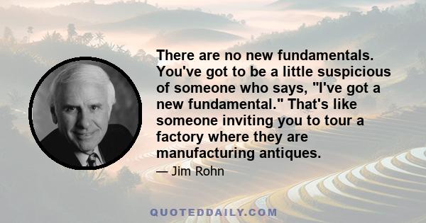 There are no new fundamentals. You've got to be a little suspicious of someone who says, I've got a new fundamental. That's like someone inviting you to tour a factory where they are manufacturing antiques.