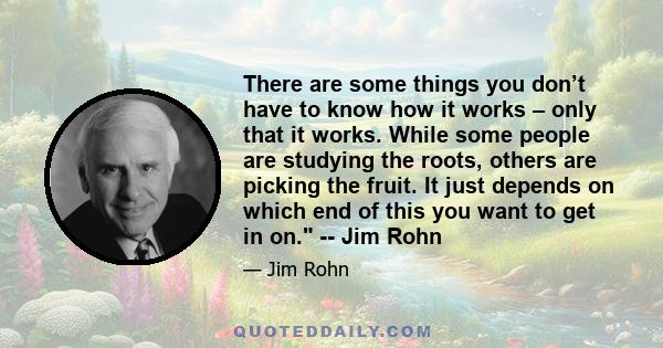 There are some things you don’t have to know how it works – only that it works. While some people are studying the roots, others are picking the fruit. It just depends on which end of this you want to get in on. -- Jim