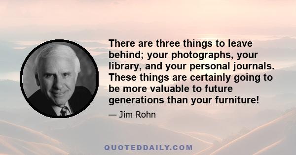 There are three things to leave behind; your photographs, your library, and your personal journals. These things are certainly going to be more valuable to future generations than your furniture!