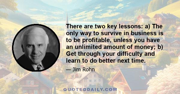 There are two key lessons: a) The only way to survive in business is to be profitable, unless you have an unlimited amount of money; b) Get through your difficulty and learn to do better next time.