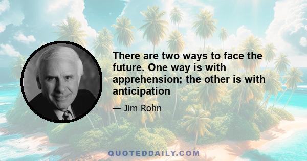 There are two ways to face the future. One way is with apprehension; the other is with anticipation