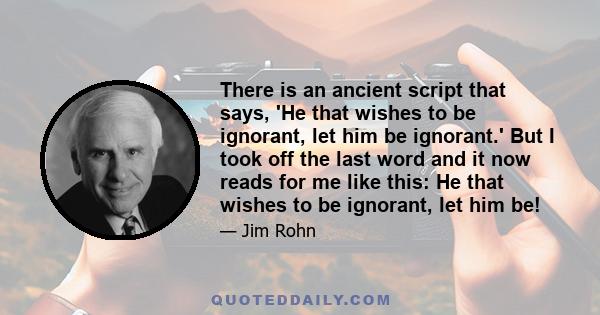 There is an ancient script that says, 'He that wishes to be ignorant, let him be ignorant.' But I took off the last word and it now reads for me like this: He that wishes to be ignorant, let him be!