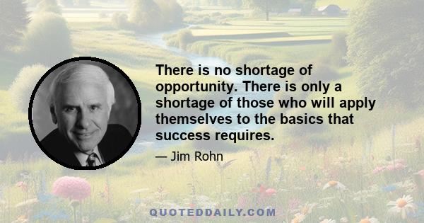 There is no shortage of opportunity. There is only a shortage of those who will apply themselves to the basics that success requires.