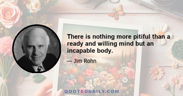 There is nothing more pitiful than a ready and willing mind but an incapable body.