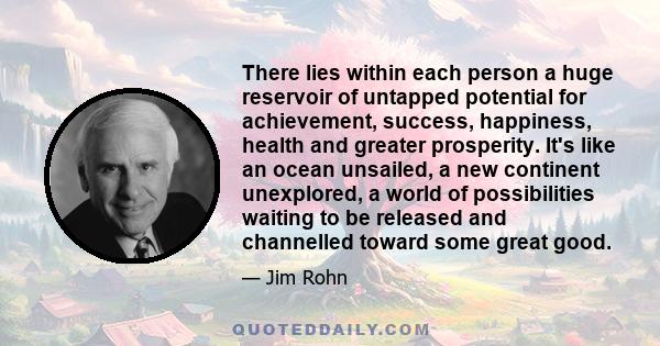 There lies within each person a huge reservoir of untapped potential for achievement, success, happiness, health and greater prosperity. It's like an ocean unsailed, a new continent unexplored, a world of possibilities