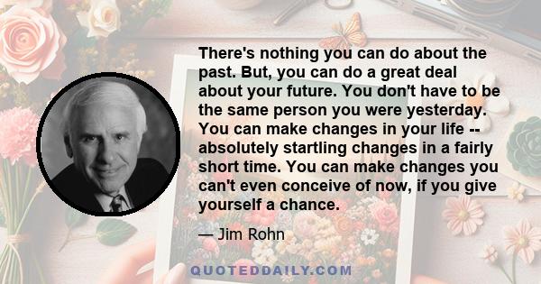 There's nothing you can do about the past. But, you can do a great deal about your future. You don't have to be the same person you were yesterday. You can make changes in your life -- absolutely startling changes in a