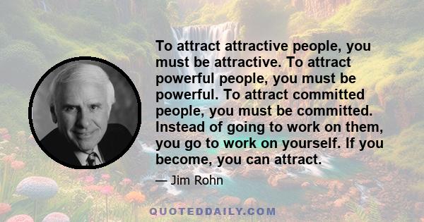 To attract attractive people, you must be attractive. To attract powerful people, you must be powerful. To attract committed people, you must be committed. Instead of going to work on them, you go to work on yourself.