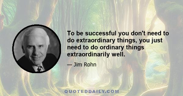 To be successful you don't need to do extraordinary things, you just need to do ordinary things extraordinarily well.