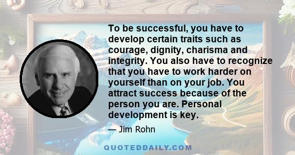 To be successful, you have to develop certain traits such as courage, dignity, charisma and integrity. You also have to recognize that you have to work harder on yourself than on your job. You attract success because of 