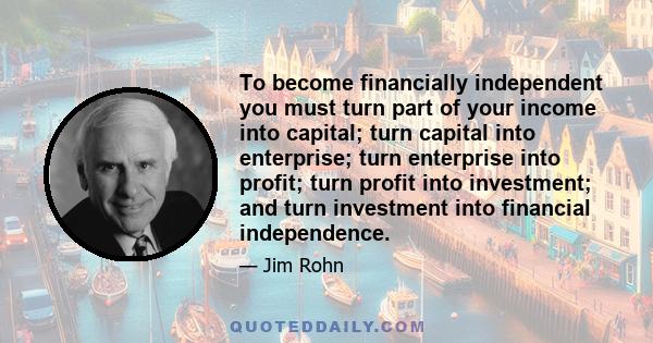 To become financially independent you must turn part of your income into capital; turn capital into enterprise; turn enterprise into profit; turn profit into investment; and turn investment into financial independence.