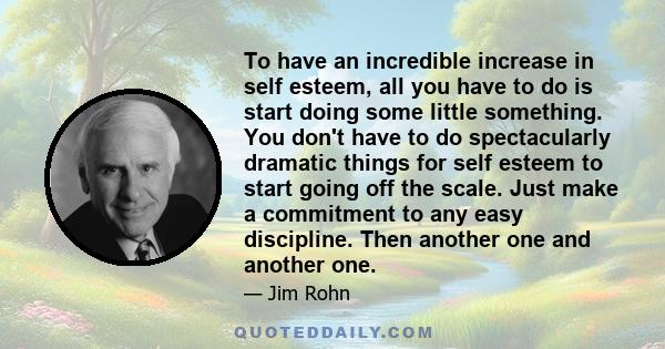 To have an incredible increase in self esteem, all you have to do is start doing some little something. You don't have to do spectacularly dramatic things for self esteem to start going off the scale. Just make a