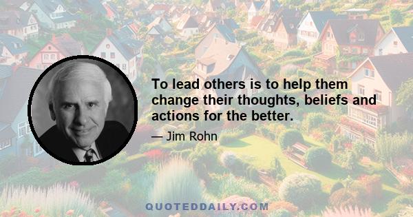 To lead others is to help them change their thoughts, beliefs and actions for the better.