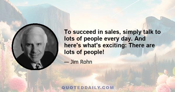 To succeed in sales, simply talk to lots of people every day. And here's what's exciting: There are lots of people!