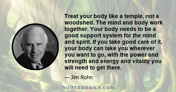 Treat your body like a temple, not a woodshed. The mind and body work together. Your body needs to be a good support system for the mind and spirit. If you take good care of it, your body can take you wherever you want