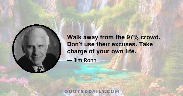 Walk away from the 97% crowd. Don't use their excuses. Take charge of your own life.