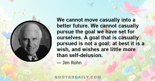 We cannot move casually into a better future. We cannot casually pursue the goal we have set for ourselves. A goal that is casually pursued is not a goal; at best it is a wish, and wishes are little more than