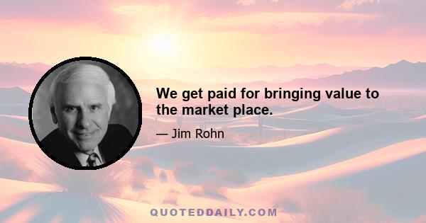 We get paid for bringing value to the market place.