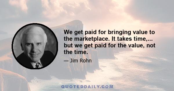 We get paid for bringing value to the marketplace. It takes time,... but we get paid for the value, not the time.