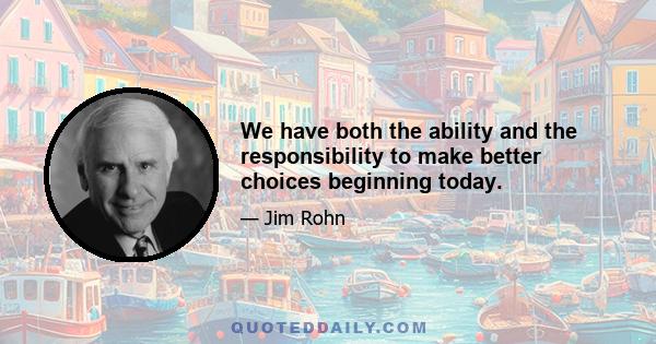 We have both the ability and the responsibility to make better choices beginning today.