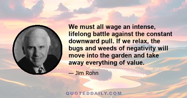 We must all wage an intense, lifelong battle against the constant downward pull. If we relax, the bugs and weeds of negativity will move into the garden and take away everything of value.