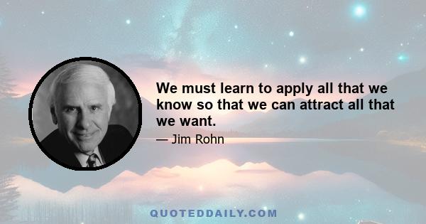 We must learn to apply all that we know so that we can attract all that we want.