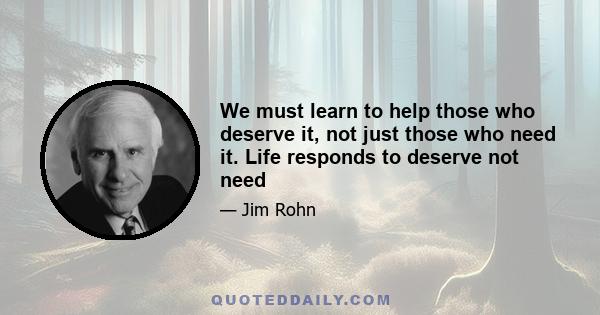 We must learn to help those who deserve it, not just those who need it. Life responds to deserve not need