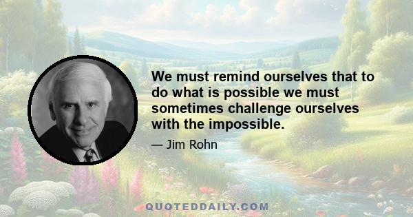 We must remind ourselves that to do what is possible we must sometimes challenge ourselves with the impossible.