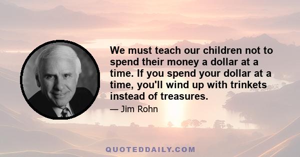 We must teach our children not to spend their money a dollar at a time. If you spend your dollar at a time, you'll wind up with trinkets instead of treasures.