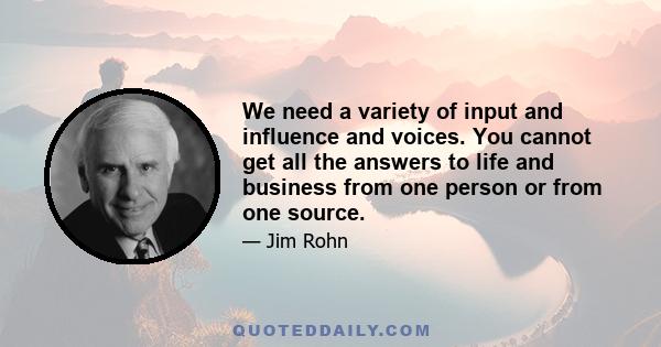 We need a variety of input and influence and voices. You cannot get all the answers to life and business from one person or from one source.