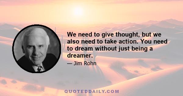 We need to give thought, but we also need to take action. You need to dream without just being a dreamer.