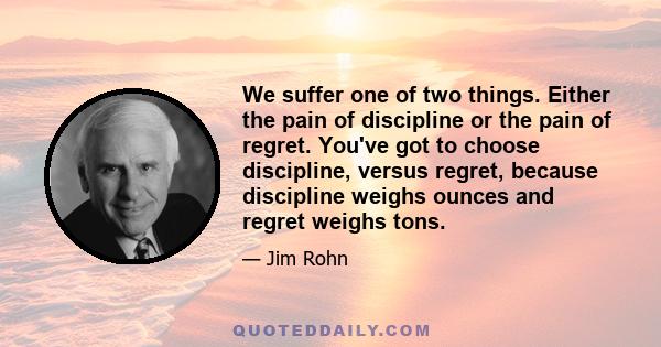 We suffer one of two things. Either the pain of discipline or the pain of regret. You've got to choose discipline, versus regret, because discipline weighs ounces and regret weighs tons.