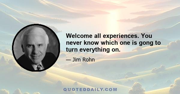 Welcome all experiences. You never know which one is gong to turn everything on.