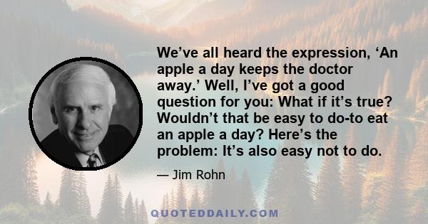 We’ve all heard the expression, ‘An apple a day keeps the doctor away.’ Well, I’ve got a good question for you: What if it’s true? Wouldn’t that be easy to do-to eat an apple a day? Here’s the problem: It’s also easy