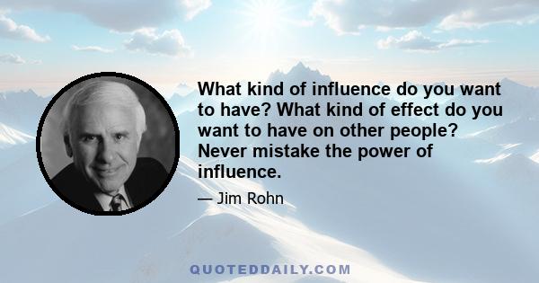 What kind of influence do you want to have? What kind of effect do you want to have on other people? Never mistake the power of influence.