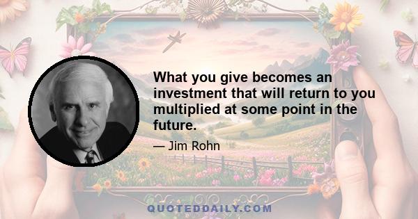 What you give becomes an investment that will return to you multiplied at some point in the future.