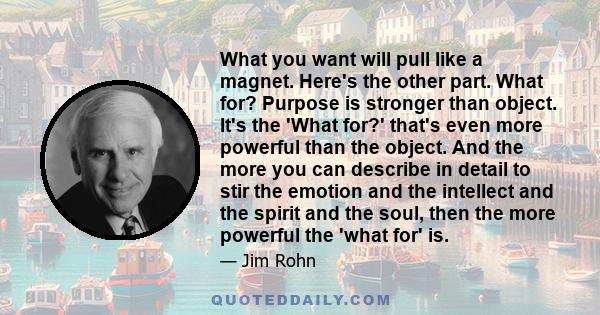 What you want will pull like a magnet. Here's the other part. What for? Purpose is stronger than object. It's the 'What for?' that's even more powerful than the object. And the more you can describe in detail to stir