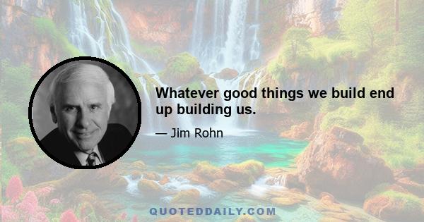 Whatever good things we build end up building us.