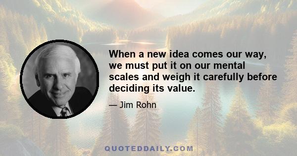 When a new idea comes our way, we must put it on our mental scales and weigh it carefully before deciding its value.