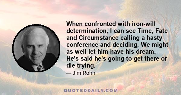 When confronted with iron-will determination, I can see Time, Fate and Circumstance calling a hasty conference and deciding, We might as well let him have his dream. He's said he's going to get there or die trying.