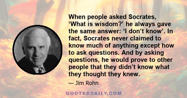 When people asked Socrates, ‘What is wisdom?’ he always gave the same answer: ‘I don’t know’. In fact, Socrates never claimed to know much of anything except how to ask questions. And by asking questions, he would prove 