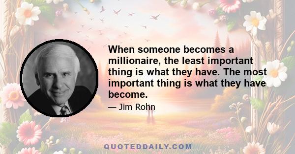 When someone becomes a millionaire, the least important thing is what they have. The most important thing is what they have become.