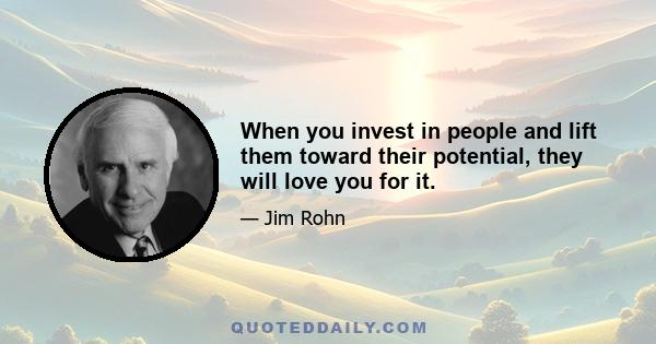 When you invest in people and lift them toward their potential, they will love you for it.