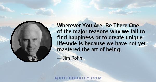 Wherever You Are, Be There One of the major reasons why we fail to find happiness or to create unique lifestyle is because we have not yet mastered the art of being.