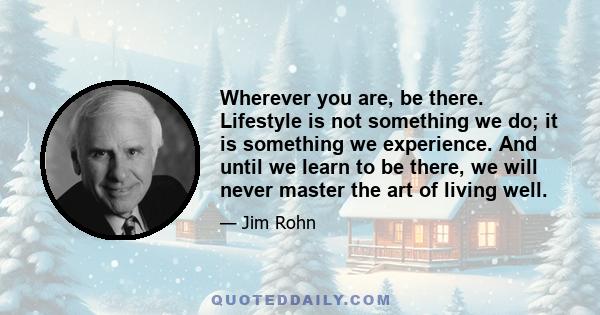 Wherever you are, be there. Lifestyle is not something we do; it is something we experience. And until we learn to be there, we will never master the art of living well.