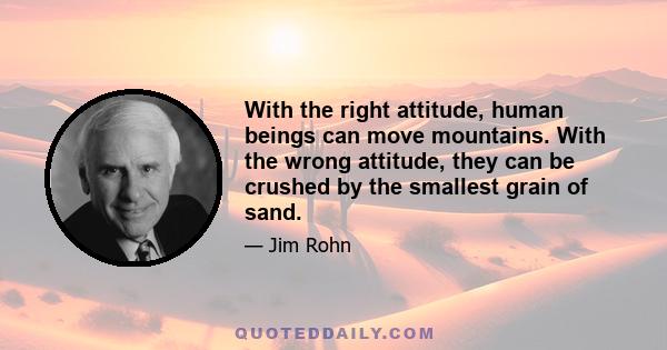 With the right attitude, human beings can move mountains. With the wrong attitude, they can be crushed by the smallest grain of sand.