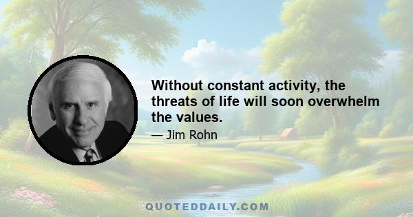 Without constant activity, the threats of life will soon overwhelm the values.