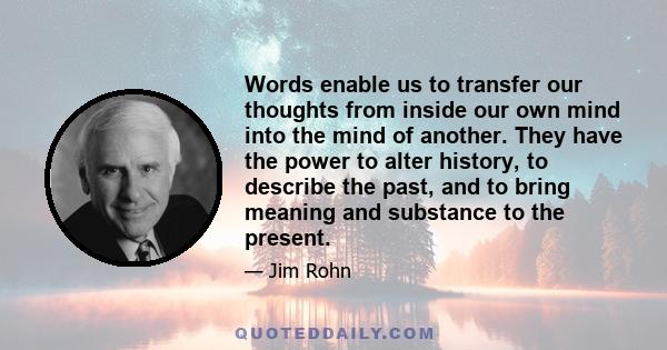 Words enable us to transfer our thoughts from inside our own mind into the mind of another. They have the power to alter history, to describe the past, and to bring meaning and substance to the present.